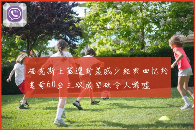 福克斯上篮遭封盖威少经典回忆约基奇60分三双成空砍令人唏嘘