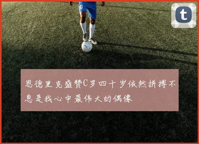 恩德里克盛赞C罗四十岁依然拼搏不息是我心中最伟大的偶像