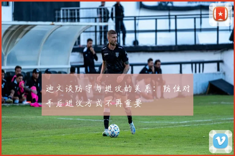 迪文谈防守与进攻的关系：防住对手后进攻方式不再重要
