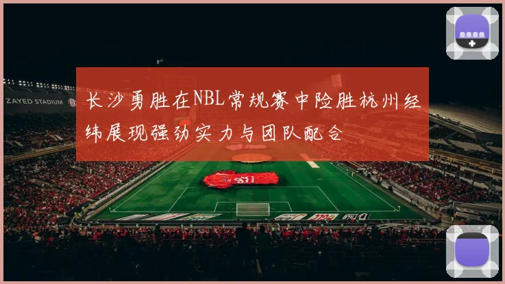 长沙勇胜在NBL常规赛中险胜杭州经纬展现强劲实力与团队配合