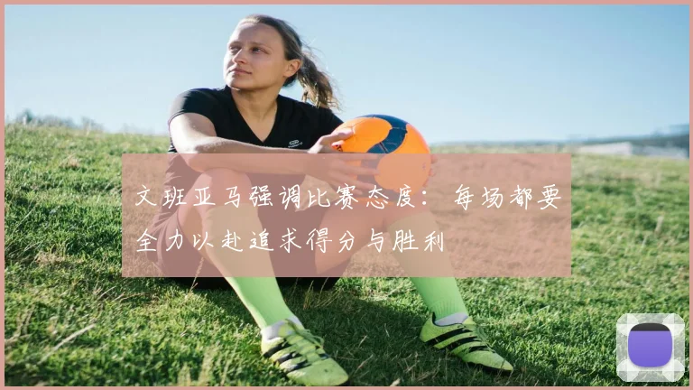 文班亚马强调比赛态度：每场都要全力以赴追求得分与胜利