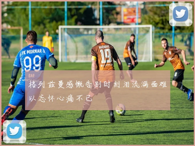 格列兹曼感慨告别时刻泪流满面难以忘怀心痛不已