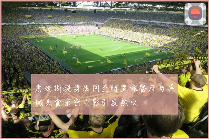 詹姆斯现身法国圣特罗佩餐厅与异域美食亲密合影引发热议
