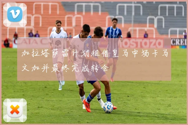 加拉塔萨雷计划租借皇马中场卡马文加并最终完成转会