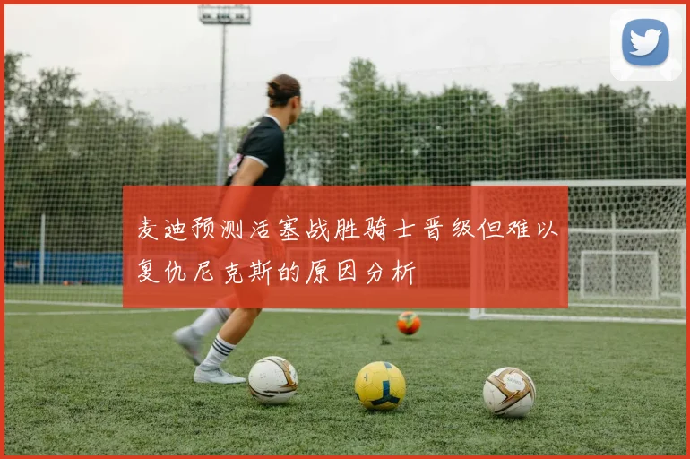 麦迪预测活塞战胜骑士晋级但难以复仇尼克斯的原因分析