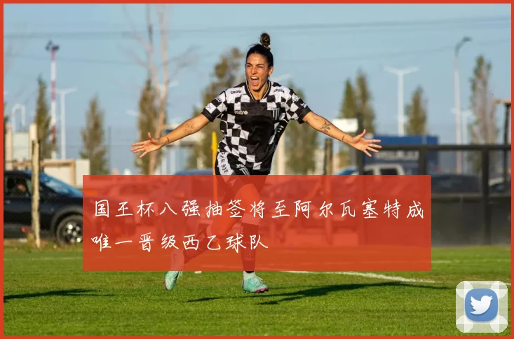 国王杯八强抽签将至阿尔瓦塞特成唯一晋级西乙球队