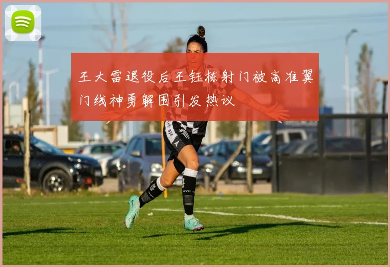 王大雷退役后王钰栋射门被高准翼门线神勇解围引发热议