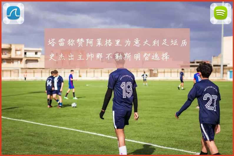 塔雷称赞阿莱格里为意大利足坛历史杰出主帅那不勒斯明智选择