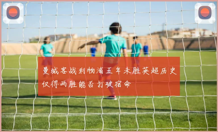 曼城客战利物浦五年未胜英超历史仅得两胜能否打破宿命