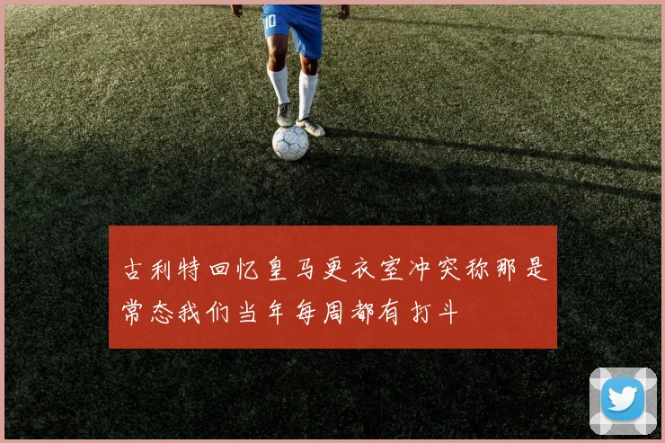 古利特回忆皇马更衣室冲突称那是常态我们当年每周都有打斗
