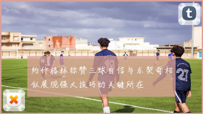 约什格林称赞三球自信与东契奇相似展现强大技巧的关键所在