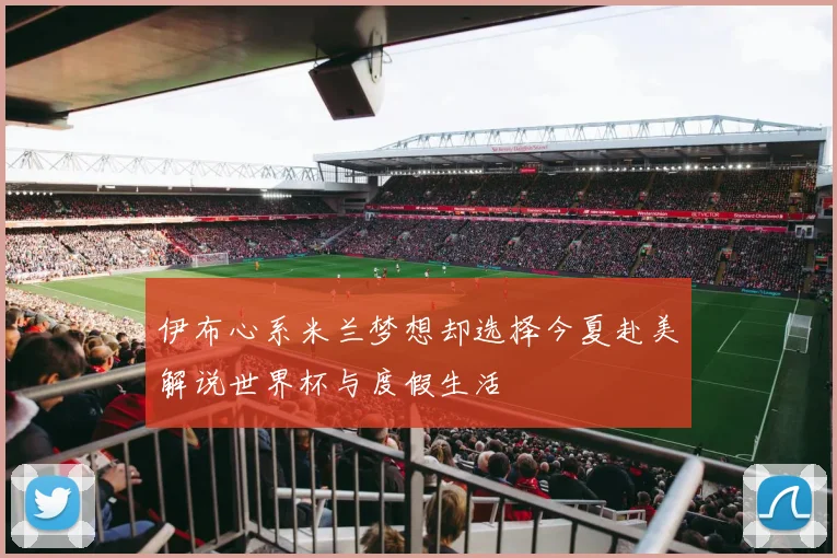 伊布心系米兰梦想却选择今夏赴美解说世界杯与度假生活