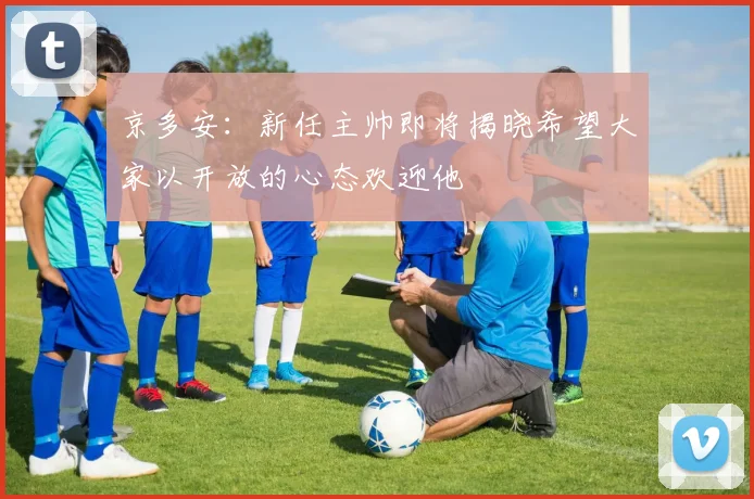 京多安：新任主帅即将揭晓希望大家以开放的心态欢迎他