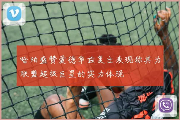 哈珀盛赞爱德华兹复出表现称其为联盟超级巨星的实力体现