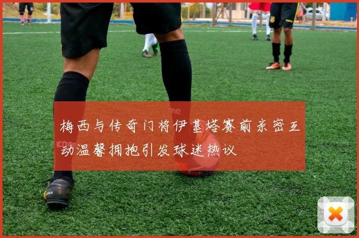 梅西与传奇门将伊基塔赛前亲密互动温馨拥抱引发球迷热议