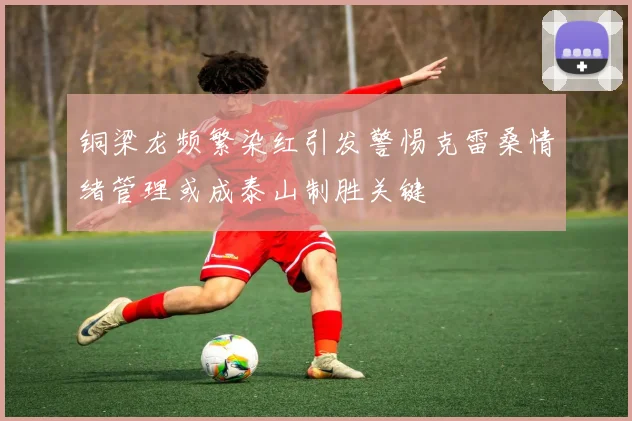 铜梁龙频繁染红引发警惕克雷桑情绪管理或成泰山制胜关键