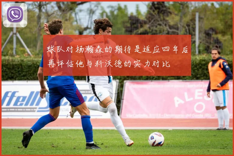 球队对杨瀚森的期待是适应四年后再评估他与科沃德的实力对比
