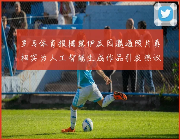 罗马体育报揭露伊瓜因邋遢照片真相实为人工智能生成作品引发热议