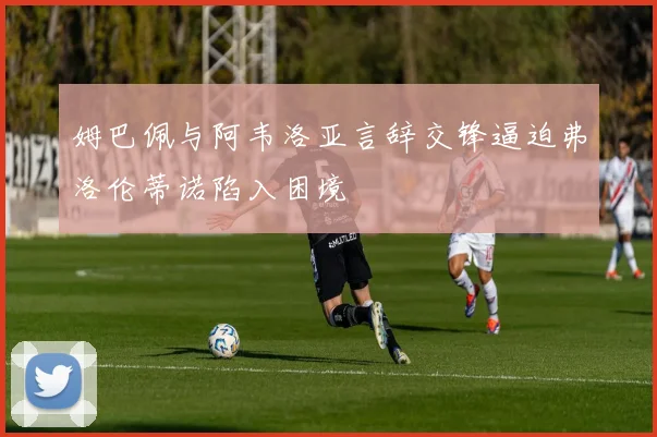 姆巴佩与阿韦洛亚言辞交锋逼迫弗洛伦蒂诺陷入困境