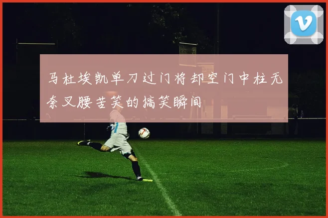 马杜埃凯单刀过门将却空门中柱无奈叉腰苦笑的搞笑瞬间