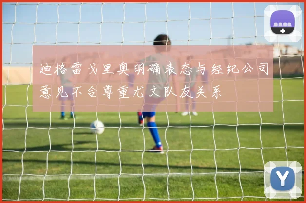 迪格雷戈里奥明确表态与经纪公司意见不合尊重尤文队友关系