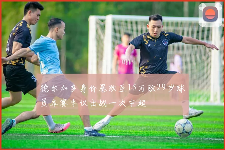 德尔加多身价暴跌至15万欧29岁球员本赛季仅出战一次中超