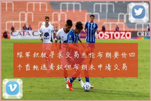 绿军积极寻求交易杰伦布朗要价四个首轮选秀权但布朗未申请交易