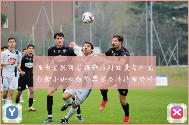 马竞首发阵容揭晓格列兹曼与科克领衔小蜘蛛缺阵瑟尔洛特待命替补