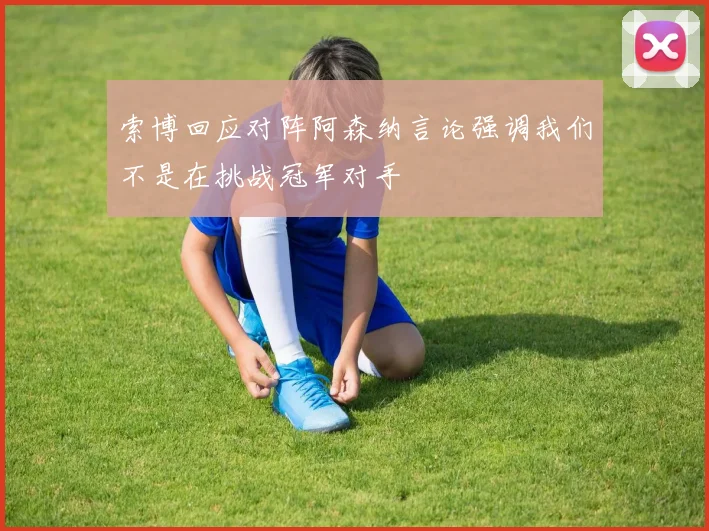 索博回应对阵阿森纳言论强调我们不是在挑战冠军对手