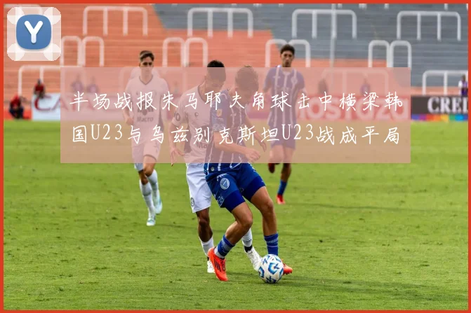 半场战报朱马耶夫角球击中横梁韩国U23与乌兹别克斯坦U23战成平局
