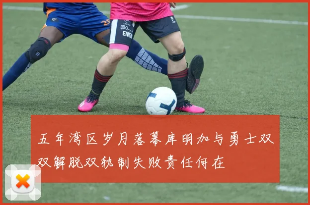 五年湾区岁月落幕库明加与勇士双双解脱双轨制失败责任何在