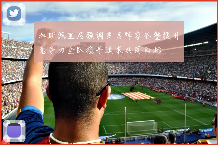 加斯佩里尼强调罗马阵容齐整提升竞争力全队携手追求共同目标